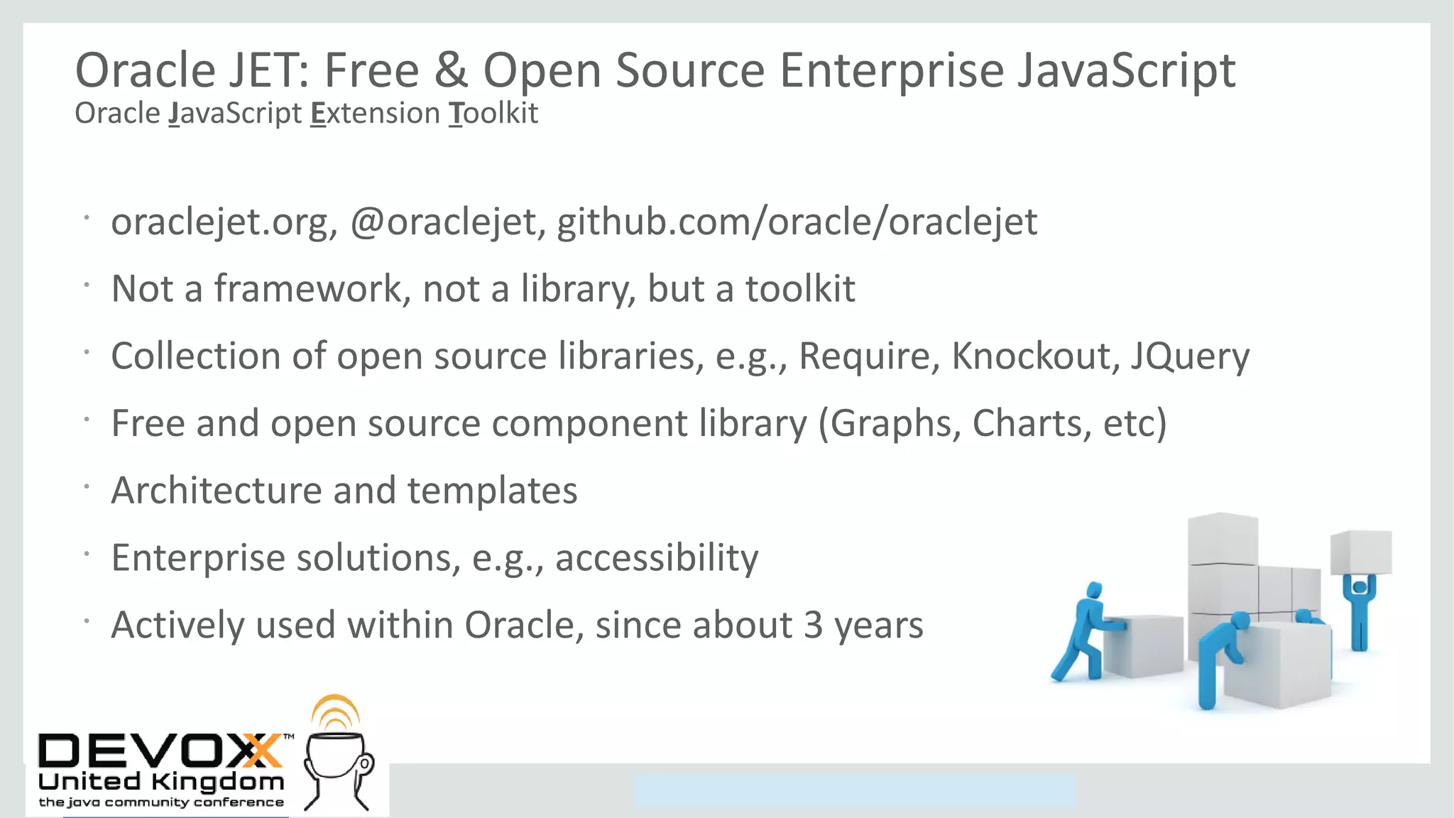 Copyright © 2014, Oracle and/or its affiliates. All rights reserved.
Oracle JET: Free & Open Source Enterprise JavaScript
Oracle JavaScript Extension Toolkit
•
oraclejet.org, @oraclejet, github.com/oracle/oraclejet
•
Not a framework, not a library, but a toolkit
•
Collection of open source libraries, e.g., Require, Knockout, JQuery
•
Free and open source component library (Graphs, Charts, etc)
•
Architecture and templates
•
Enterprise solutions, e.g., accessibility
•
Actively used within Oracle, since about 3 years
 