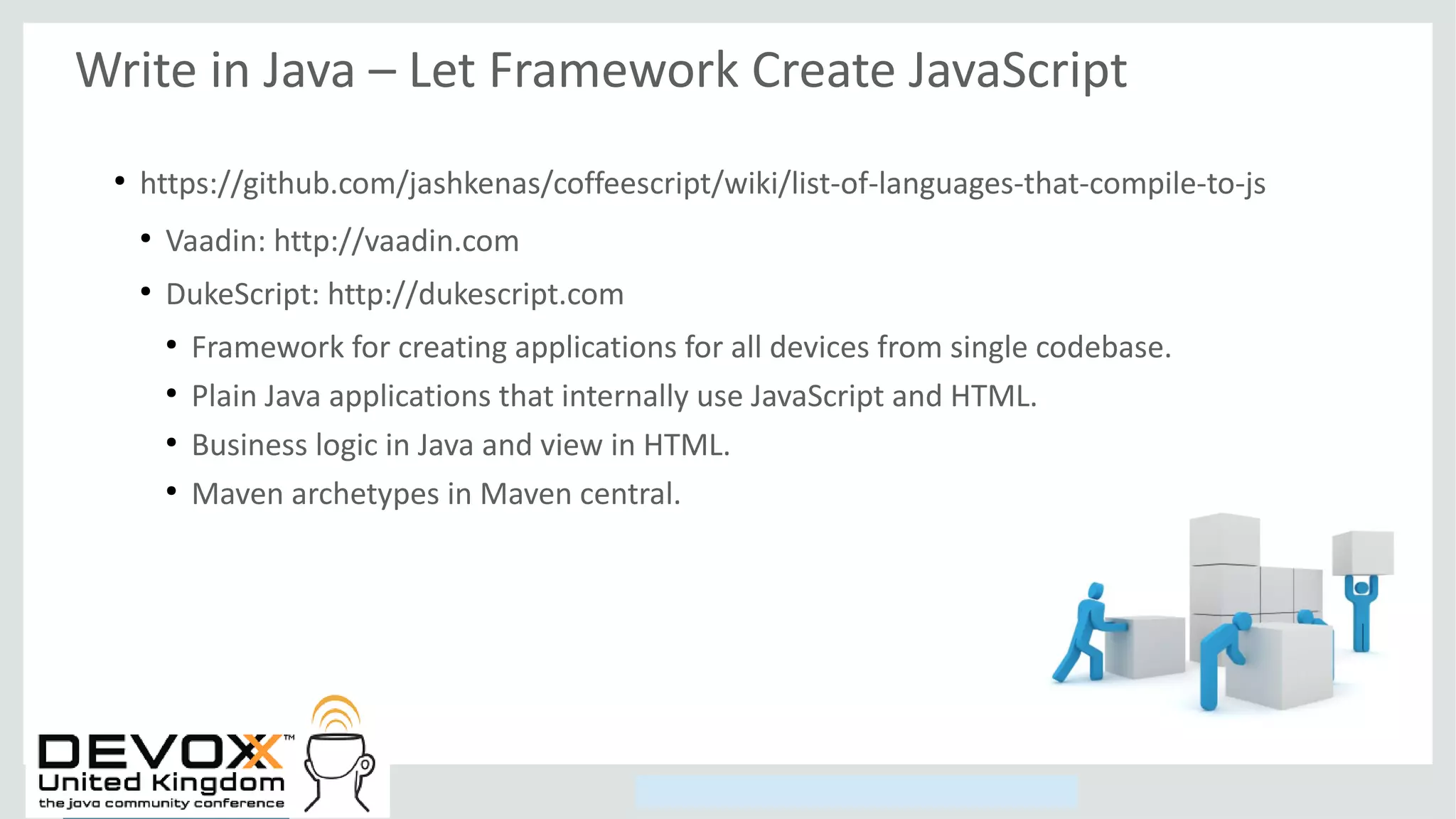 Copyright © 2014, Oracle and/or its affiliates. All rights reserved.
Write in Java – Let Framework Create JavaScript
●
https://github.com/jashkenas/coffeescript/wiki/list-of-languages-that-compile-to-js
●
Vaadin: http://vaadin.com
●
DukeScript: http://dukescript.com
●
Framework for creating applications for all devices from single codebase.
●
Plain Java applications that internally use JavaScript and HTML.
●
Business logic in Java and view in HTML.
●
Maven archetypes in Maven central.
 