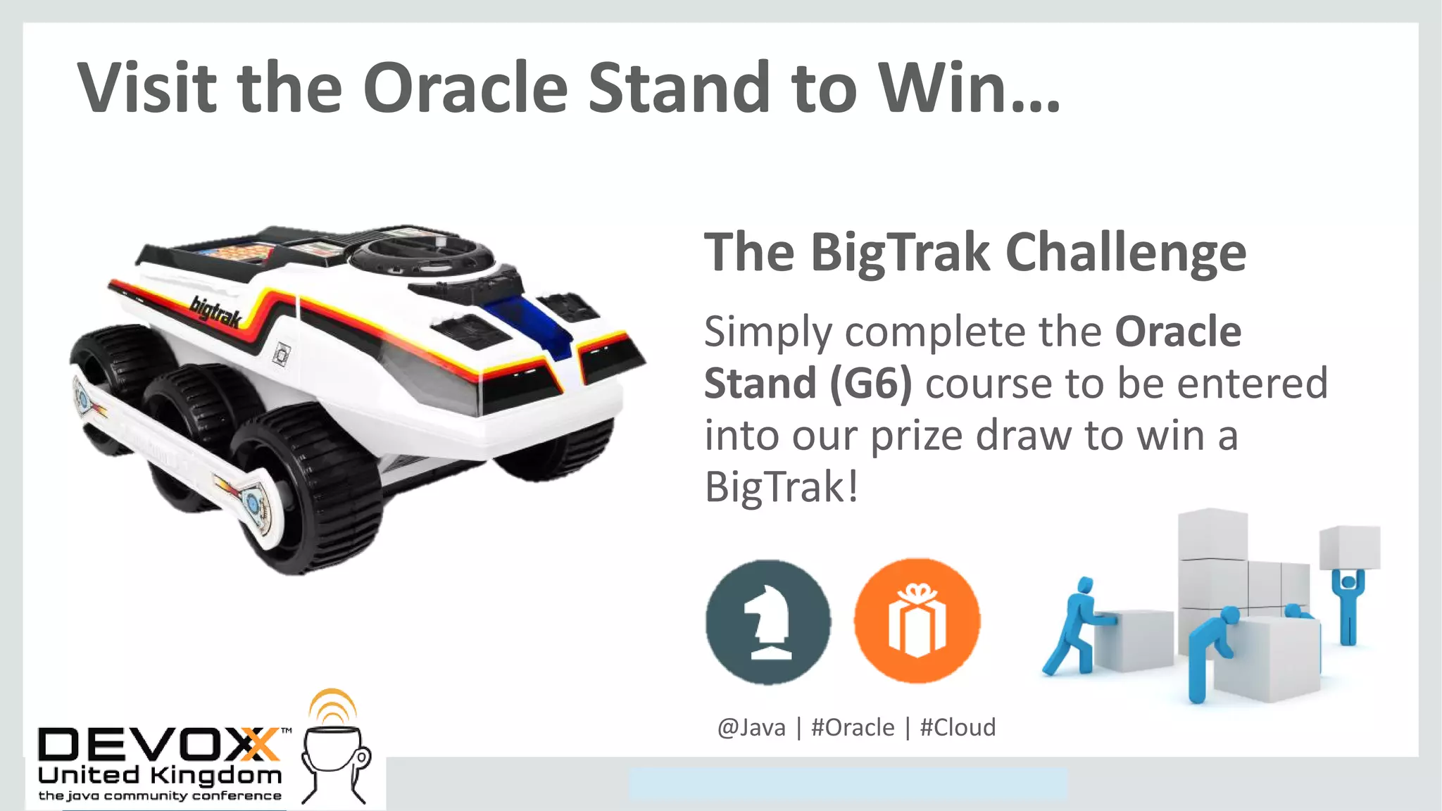 Copyright © 2014, Oracle and/or its affiliates. All rights reserved.
The BigTrak Challenge
Simply complete the Oracle
Stand (G6) course to be entered
into our prize draw to win a
BigTrak!
Visit the Oracle Stand to Win…
@Java | #Oracle | #Cloud
 