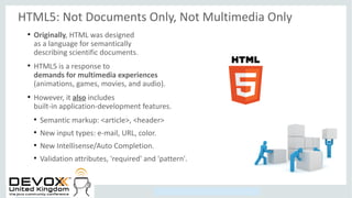 Copyright © 2014, Oracle and/or its affiliates. All rights reserved.
HTML5: Not Documents Only, Not Multimedia Only
●
Originally, HTML was designed
as a language for semantically
describing scientific documents.
●
HTML5 is a response to
demands for multimedia experiences
(animations, games, movies, and audio).
●
However, it also includes
built-in application-development features.
●
Semantic markup: <article>, <header>
●
New input types: e-mail, URL, color.
●
New Intellisense/Auto Completion.
●
Validation attributes, 'required' and 'pattern'.
 
