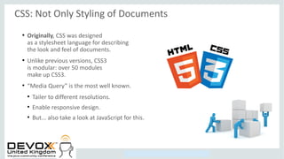 Copyright © 2014, Oracle and/or its affiliates. All rights reserved.
CSS: Not Only Styling of Documents
●
Originally, CSS was designed
as a stylesheet language for describing
the look and feel of documents.
●
Unlike previous versions, CSS3
is modular: over 50 modules
make up CSS3.
●
“Media Query” is the most well known.
●
Tailer to different resolutions.
●
Enable responsive design.
●
But... also take a look at JavaScript for this.
 