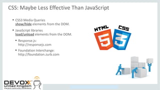 Copyright © 2014, Oracle and/or its affiliates. All rights reserved.
CSS: Maybe Less Effective Than JavaScript
●
CSS3 Media Queries
show/hide elements from the DOM.
●
JavaScript libraries
load/unload elements from the DOM.
●
Response.js:
http://responsejs.com
●
Foundation Interchange:
http://foundation.zurb.com
 