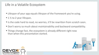 Copyright © 2014, Oracle and/or its affiliates. All rights reserved.
Life in a Volatile Ecosystem
●
Lifespan of your app equals lifespan of the framework you're using.
●
1 ½ to 2 year lifespan.
●
Is the code hard to read, no worries, it'll be rewritten from scratch soon.
●
Don't worry so much about maintainability and backward compatibility.
●
Things change fast, the ecosystem is already different right now
than when this presentation started.
 