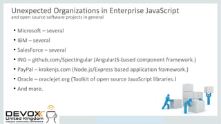 Copyright © 2014, Oracle and/or its affiliates. All rights reserved.
Unexpected Organizations in Enterprise JavaScript
and open source software projects in general
●
Microsoft – several
●
IBM – several
●
SalesForce – several
●
ING – github.com/Spectingular (AngularJS-based component framework.)
●
PayPal – krakenjs.com (Node.js/Express based application framework.)
●
Oracle – oraclejet.org (Toolkit of open source JavaScript libraries.)
●
And more.
 