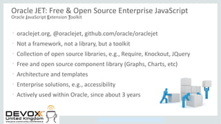 Copyright © 2014, Oracle and/or its affiliates. All rights reserved.
Oracle JET: Free & Open Source Enterprise JavaScript
Oracle JavaScript Extension Toolkit
•
oraclejet.org, @oraclejet, github.com/oracle/oraclejet
•
Not a framework, not a library, but a toolkit
•
Collection of open source libraries, e.g., Require, Knockout, JQuery
•
Free and open source component library (Graphs, Charts, etc)
•
Architecture and templates
•
Enterprise solutions, e.g., accessibility
•
Actively used within Oracle, since about 3 years
 