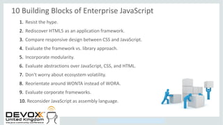 Copyright © 2014, Oracle and/or its affiliates. All rights reserved.
10 Building Blocks of Enterprise JavaScript
1. Resist the hype.
2. Rediscover HTML5 as an application framework.
3. Compare responsive design between CSS and JavaScript.
4. Evaluate the framework vs. library approach.
5. Incorporate modularity.
6. Evaluate abstractions over JavaScript, CSS, and HTML.
7. Don't worry about ecosystem volatility.
8. Reorientate around WONTA instead of WORA.
9. Evaluate corporate frameworks.
10. Reconsider JavaScript as assembly language.
 