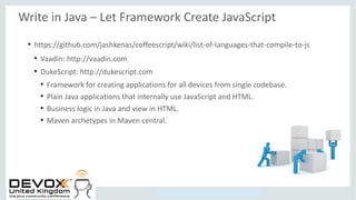 Copyright © 2014, Oracle and/or its affiliates. All rights reserved.
Write in Java – Let Framework Create JavaScript
●
https://github.com/jashkenas/coffeescript/wiki/list-of-languages-that-compile-to-js
●
Vaadin: http://vaadin.com
●
DukeScript: http://dukescript.com
●
Framework for creating applications for all devices from single codebase.
●
Plain Java applications that internally use JavaScript and HTML.
●
Business logic in Java and view in HTML.
●
Maven archetypes in Maven central.
 