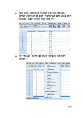 187 
2. Input data, sehingga muncul tampilan sebagai 
berikut ( langkah-langkah menginput data yang lebih 
lengkap, dapat dilihat pada Bab IV): 
3. Klik Analyze, sehingga akan Nampak tampilan 
berikut : 
 