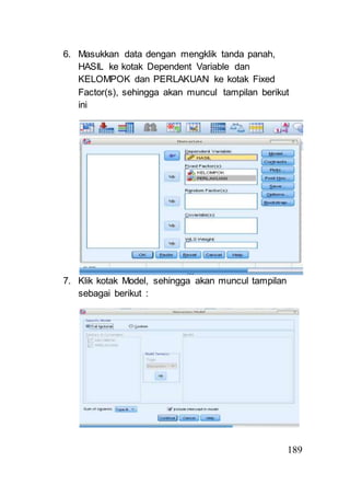 189 
6. Masukkan data dengan mengklik tanda panah, 
HASIL ke kotak Dependent Variable dan 
KELOMPOK dan PERLAKUAN ke kotak Fixed 
Factor(s), sehingga akan muncul tampilan berikut 
ini 
7. Klik kotak Model, sehingga akan muncul tampilan 
sebagai berikut : 
 
