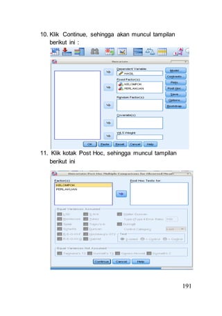 191 
10. Klik Continue, sehingga akan muncul tampilan 
berikut ini : 
11. Klik kotak Post Hoc, sehingga muncul tampilan 
berikut ini 
 
