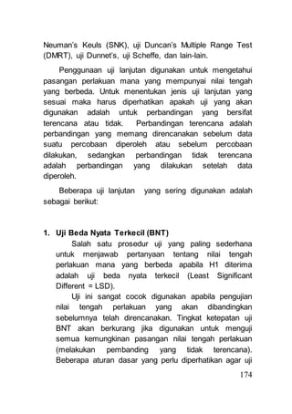 Neuman’s Keuls (SNK), uji Duncan’s Multiple Range Test 
(DMRT), uji Dunnet’s, uji Scheffe, dan lain-lain. 
Penggunaan uji lanjutan digunakan untuk mengetahui 
pasangan perlakuan mana yang mempunyai nilai tengah 
yang berbeda. Untuk menentukan jenis uji lanjutan yang 
sesuai maka harus diperhatikan apakah uji yang akan 
digunakan adalah untuk perbandingan yang bersifat 
terencana atau tidak. Perbandingan terencana adalah 
perbandingan yang memang direncanakan sebelum data 
suatu percobaan diperoleh atau sebelum percobaan 
dilakukan, sedangkan perbandingan tidak terencana 
adalah perbandingan yang dilakukan setelah data 
diperoleh. 
Beberapa uji lanjutan yang sering digunakan adalah 
174 
sebagai berikut: 
1. Uji Beda Nyata Terkecil (BNT) 
Salah satu prosedur uji yang paling sederhana 
untuk menjawab pertanyaan tentang nilai tengah 
perlakuan mana yang berbeda apabila H1 diterima 
adalah uji beda nyata terkecil (Least Significant 
Different = LSD). 
Uji ini sangat cocok digunakan apabila pengujian 
nilai tengah perlakuan yang akan dibandingkan 
sebelumnya telah direncanakan. Tingkat ketepatan uji 
BNT akan berkurang jika digunakan untuk menguji 
semua kemungkinan pasangan nilai tengah perlakuan 
(melakukan pembanding yang tidak terencana). 
Beberapa aturan dasar yang perlu diperhatikan agar uji 
 