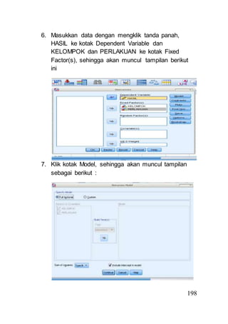 198 
6. Masukkan data dengan mengklik tanda panah, 
HASIL ke kotak Dependent Variable dan 
KELOMPOK dan PERLAKUAN ke kotak Fixed 
Factor(s), sehingga akan muncul tampilan berikut 
ini 
7. Klik kotak Model, sehingga akan muncul tampilan 
sebagai berikut : 
 