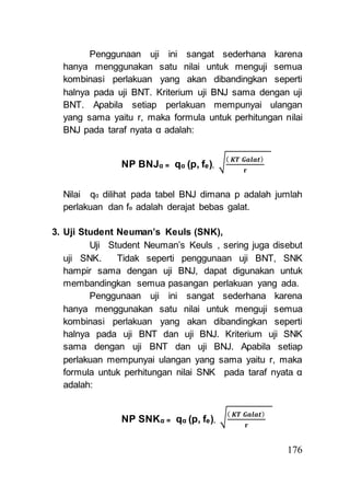 Penggunaan uji ini sangat sederhana karena 
hanya menggunakan satu nilai untuk menguji semua 
kombinasi perlakuan yang akan dibandingkan seperti 
halnya pada uji BNT. Kriterium uji BNJ sama dengan uji 
BNT. Apabila setiap perlakuan mempunyai ulangan 
yang sama yaitu r, maka formula untuk perhitungan nilai 
BNJ pada taraf nyata α adalah: 
176 
NP BNJα = qα (p, fe). √( 푲푻 푮풂풍풂풕) 
퐫 
Nilai qα dilihat pada tabel BNJ dimana p adalah jumlah 
perlakuan dan fe adalah derajat bebas galat. 
3. Uji Student Neuman’s Keuls (SNK), 
Uji Student Neuman’s Keuls , sering juga disebut 
uji SNK. Tidak seperti penggunaan uji BNT, SNK 
hampir sama dengan uji BNJ, dapat digunakan untuk 
membandingkan semua pasangan perlakuan yang ada. 
Penggunaan uji ini sangat sederhana karena 
hanya menggunakan satu nilai untuk menguji semua 
kombinasi perlakuan yang akan dibandingkan seperti 
halnya pada uji BNT dan uji BNJ. Kriterium uji SNK 
sama dengan uji BNT dan uji BNJ. Apabila setiap 
perlakuan mempunyai ulangan yang sama yaitu r, maka 
formula untuk perhitungan nilai SNK pada taraf nyata α 
adalah: 
NP SNKα = qα (p, fe). √( 푲푻 푮풂풍풂풕) 
퐫 
 