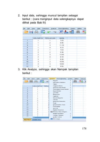 178 
2. Input data, sehingga muncul tampilan sebagai 
berikut : (cara menginput data selengkapnya dapat 
dilihat pada Bab IV) 
3. Klik Analyze, sehingga akan Nampak tampilan 
berikut : 
 