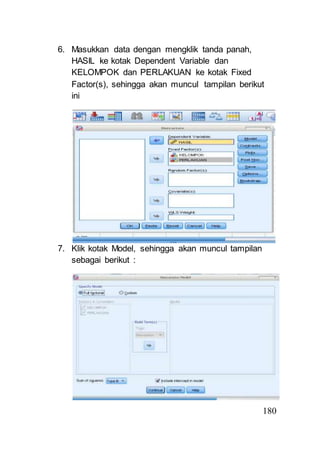180 
6. Masukkan data dengan mengklik tanda panah, 
HASIL ke kotak Dependent Variable dan 
KELOMPOK dan PERLAKUAN ke kotak Fixed 
Factor(s), sehingga akan muncul tampilan berikut 
ini 
7. Klik kotak Model, sehingga akan muncul tampilan 
sebagai berikut : 
 