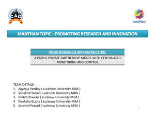 POOR RESEARCH INFRASTRUCTURE
A PUBLIC PRIVATE PARTNERSHIP MODEL WITH CENTRALIZED
MONITORING AND CONTROL
TEAM DETAILS :
1. Agaraja Pandey ( Lucknow University MBA )
2. Sanskriti Yadav ( Lucknow University MBA )
3. Nikhil Dhawan ( Lucknow University MBA )
4. Deeksha Gupta ( Lucknow University MBA )
5. Sarvesh Prasad ( Lucknow University MBA ) 1
A PUBLIC PRIVATE PARTNERSHIP MODEL WITH CENTRALIZED
MONITORING AND CONTROL
 