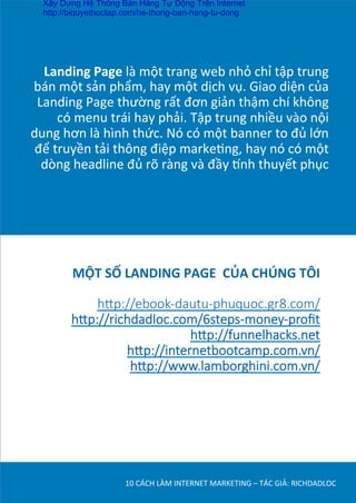 Landing	
  Page	
  là	
  một	
  trang	
  web	
  nhỏ	
  chỉ	
  tập	
  trung	
  
bán	
  một	
  sản	
  phẩm,	
  hay	
  một	
  dịch	
  vụ.	
  Giao	
  diện	
  của	
  
Landing	
  Page	
  thường	
  rất	
  đơn	
  giản	
  thậm	
  chí	
  không	
  
có	
  menu	
  trái	
  hay	
  phải.	
  Tập	
  trung	
  nhiều	
  vào	
  nội	
  
dung	
  hơn	
  là	
  hình	
  thức.	
  Nó	
  có	
  một	
  banner	
  to	
  đủ	
  lớn	
  
để	
  truyền	
  tải	
  thông	
  điệp	
  markeDng,	
  hay	
  nó	
  có	
  một	
  
dòng	
  headline	
  đủ	
  rõ	
  ràng	
  và	
  đầy	
  ˜nh	
  thuyết	
  phục	
  	
  
10	
  CÁCH	
  LÀM	
  INTERNET	
  MARKETING	
  –	
  TÁC	
  GIẢ:	
  RICHDADLOC	
  
MỘT	
  SỐ	
  LANDING	
  PAGE	
  	
  CỦA	
  CHÚNG	
  TÔI	
  

h#p://ebook-­‐dautu-­‐phuquoc.gr8.com/
h#p://richdadloc.com/6steps-­‐money-­‐proﬁt
h#p://funnelhacks.net
h#p://internetbootcamp.com.vn/
h#p://www.lamborghini.com.vn/

Xây Dựng Hệ Thống Bán Hàng Tự Động Trên Internet
http://biquyethoctap.com/he-thong-ban-hang-tu-dong
 