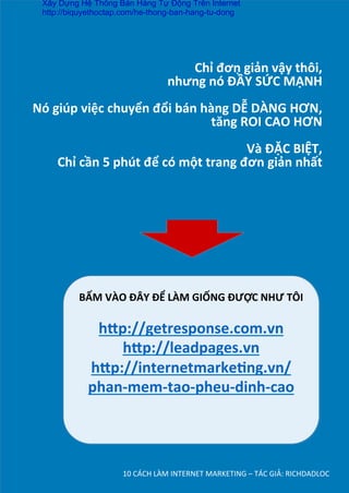 Chỉ	
  đơn	
  giản	
  vậy	
  thôi,	
  	
  
nhưng	
  nó	
  ĐẦY	
  SỨC	
  MẠNH	
  
	
  
Nó	
  giúp	
  việc	
  chuyển	
  đổi	
  bán	
  hàng	
  DỄ	
  DÀNG	
  HƠN,	
  
tăng	
  ROI	
  CAO	
  HƠN	
  
	
  
Và	
  ĐẶC	
  BIỆT,	
  	
  
Chỉ	
  cần	
  5	
  phút	
  để	
  có	
  một	
  trang	
  đơn	
  giản	
  nhất	
  
10	
  CÁCH	
  LÀM	
  INTERNET	
  MARKETING	
  –	
  TÁC	
  GIẢ:	
  RICHDADLOC	
  
BẤM	
  VÀO	
  ĐÂY	
  ĐỂ	
  LÀM	
  GIỐNG	
  ĐƯỢC	
  NHƯ	
  TÔI	
  
	
  
h’p://getresponse.com.vn	
  
h’p://leadpages.vn	
  
h’p://internetmarke*ng.vn/
phan-­‐mem-­‐tao-­‐pheu-­‐dinh-­‐cao	
  
	
  
	
  
Xây Dựng Hệ Thống Bán Hàng Tự Động Trên Internet
http://biquyethoctap.com/he-thong-ban-hang-tu-dong
 