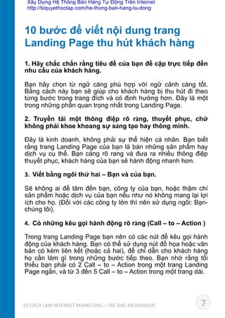 1.	
  Hãy chắc chắn rằng tiêu đề của bạn đề cập trực tiếp đến
nhu cầu của khách hàng.	
  
Bạn hãy chọn từ ngữ càng phù hợp với ngữ cảnh càng tốt.
Bằng cách này bạn sẽ giúp cho khách hàng bị thu hút đi theo
từng bước trong trang đích và có định hướng hơn. Đây là một
trong những phần quan trọng nhất trong Landing Page.	
  
2. Truyền tải một thông điệp rõ ràng, thuyết phục, chứ
không phải khoe khoang sự sáng tạo hay thông minh.	
  
Đây là kinh doanh, không phải sự thể hiện cá nhân. Bạn biết
rằng trang Landing Page của bạn là bán những sản phẩm hay
dịch vụ cụ thể. Bạn càng rõ rang và đưa ra nhiều thông điệp
thuyết phục, khách hàng của bạn sẽ hành động nhanh hơn.	
  
3.	
  	
  Viết bằng ngôi thứ hai – Bạn và của bạn.	
  
Sẽ không ai để tâm đến bạn, công ty của bạn, hoặc thậm chí
sản phẩm hoặc dịch vụ của bạn nếu như nó không mang lại lợi
ích cho họ. (Đối với các công ty lớn thì nên sử dụng ngôi: Bạn-
chúng tôi).	
  
4.	
  	
  Có những kêu gọi hành động rõ ràng (Call – to – Action )	
  
Trong trang Landing Page bạn nên có các nút để kêu gọi hành
động của khách hàng. Bạn có thể sử dụng nút đồ họa hoặc văn
bản có kèm liên kết (hoặc cả hai), để chỉ dẫn cho khách hàng
họ cần làm gì trong những bước tiếp theo. Bạn nhớ rằng tối
thiểu bạn phải có 2 Call – to – Action trong một trang Landing
Page ngắn, và từ 3 đến 5 Call – to – Action trong một trang dài.	
  
10 bước để viết nội dung trang 	
  
Landing Page thu hút khách hàng	
  
710	
  CÁCH	
  LÀM	
  INTERNET	
  MARKETING	
  –	
  TÁC	
  GIẢ:	
  RICHDADLOC	
  
Xây Dựng Hệ Thống Bán Hàng Tự Động Trên Internet
http://biquyethoctap.com/he-thong-ban-hang-tu-dong
 