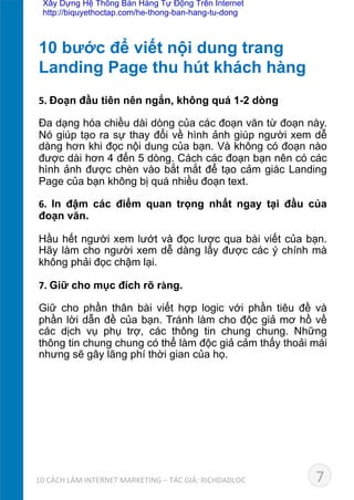 5.	
  Đoạn đầu tiên nên ngắn, không quá 1-2 dòng	
  
Đa dạng hóa chiều dài dòng của các đoạn văn từ đoạn này.
Nó giúp tạo ra sự thay đổi về hình ảnh giúp người xem dễ
dàng hơn khi đọc nội dung của bạn. Và không có đoạn nào
được dài hơn 4 đến 5 dòng. Cách các đoạn bạn nên có các
hình ảnh được chèn vào bắt mắt để tạo cảm giác Landing
Page của bạn không bị quá nhiều đoạn text.	
  
6.	
   In đậm các điểm quan trọng nhất ngay tại đầu của
đoạn văn.	
  
Hầu hết người xem lướt và đọc lược qua bài viết của bạn.
Hãy làm cho người xem dễ dàng lấy được các ý chính mà
không phải đọc chậm lại.	
  
7.	
  Giữ cho mục đích rõ ràng.	
  
Giữ cho phần thân bài viết hợp logic với phần tiêu đề và
phần lời dẫn đề của bạn. Tránh làm cho độc giả mơ hồ về
các dịch vụ phụ trợ, các thông tin chung chung. Những
thông tin chung chung có thể làm độc giả cảm thấy thoải mái
nhưng sẽ gây lãng phí thời gian của họ.	
  
	
  
10 bước để viết nội dung trang 	
  
Landing Page thu hút khách hàng	
  
710	
  CÁCH	
  LÀM	
  INTERNET	
  MARKETING	
  –	
  TÁC	
  GIẢ:	
  RICHDADLOC	
  
Xây Dựng Hệ Thống Bán Hàng Tự Động Trên Internet
http://biquyethoctap.com/he-thong-ban-hang-tu-dong
 