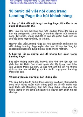 8.	
   Bạn có thể viết nội dung Landing Page dài miễn là nó
được tổ chức chặt	
  chẽ.	
  
Độc giả của bạn hài lòng độc một Landing Page dài miễn là
bạn xây dựng nhiều case study (ví dụ thực tế) thôi thúc họ hành
động. Tuy nhiên, không phải tất cả các sản phẩm hoặc dịch vụ
yêu cầu cùng một công đầu tư viết bài.	
  
Nguyên tắc: Viết Landing Page dài nếu bạn muốn chốt sale, và
viết những Landing Page ngắn nếu bạn chỉ cần họ đăng ký
subscription hoặc sử dụng một cái gì đó không mất tiền.	
  
9.	
   Loại bỏ tất cả những vấn đề không liên quan trong
Landing Page.	
  
Bao gồm những thanh điều hướng, các hình ảnh lộn xộn, và
phần liên kết khác. Bạn muốn người đọc tập trung hoàn toàn
vào Landing Page của bạn, và các hình ảnh hỗ trợ, và những
dịch vụ của bạn mà không bị cám dỗ đi xung quanh Landing
Page của bạn.	
  
10. Đừng yêu cầu những gì bạn không cần	
  
Yêu cầu thông tin đủ để kết thúc sale hay có được những hành
động như mong muốn. Đây không phải lúc để tiến hành một
cuộc khảo sát Marketing. Bạn hỏi càng nhiều, càng yêu cầu
nhiều thông tin thì càng làm giảm tỉ lệ người xem phản hồi lại
cho bạn.
10 bước để viết nội dung trang 	
  
Landing Page thu hút khách hàng	
  
710	
  CÁCH	
  LÀM	
  INTERNET	
  MARKETING	
  –	
  TÁC	
  GIẢ:	
  RICHDADLOC	
  
Xây Dựng Hệ Thống Bán Hàng Tự Động Trên Internet
http://biquyethoctap.com/he-thong-ban-hang-tu-dong
 