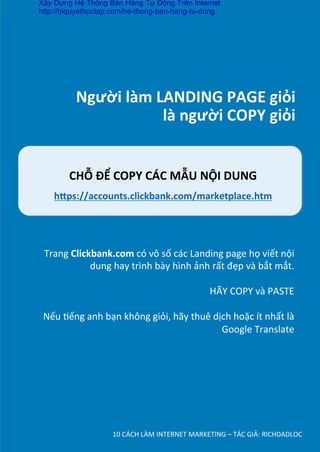 Người	
  làm	
  LANDING	
  PAGE	
  giỏi	
  
	
  là	
  người	
  COPY	
  giỏi	
  
10	
  CÁCH	
  LÀM	
  INTERNET	
  MARKETING	
  –	
  TÁC	
  GIẢ:	
  RICHDADLOC	
  
CHỖ	
  ĐỂ	
  COPY	
  CÁC	
  MẪU	
  NỘI	
  DUNG	
  
h’ps://accounts.clickbank.com/marketplace.htm	
  
	
  
Trang	
  Clickbank.com	
  có	
  vô	
  số	
  các	
  Landing	
  page	
  họ	
  viết	
  nội	
  
dung	
  hay	
  trình	
  bày	
  hình	
  ảnh	
  rất	
  đẹp	
  và	
  bắt	
  mắt.	
  
	
  
HÃY	
  COPY	
  và	
  PASTE	
  
	
  
Nếu	
  Dếng	
  anh	
  bạn	
  không	
  giỏi,	
  hãy	
  thuê	
  dịch	
  hoặc	
  ít	
  nhất	
  là	
  
Google	
  Translate	
  
Xây Dựng Hệ Thống Bán Hàng Tự Động Trên Internet
http://biquyethoctap.com/he-thong-ban-hang-tu-dong
 