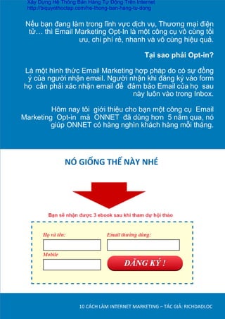 Nếu bạn đang làm trong lĩnh vực dịch vụ, Thương mại điện
tử… thì Email Marketing Opt-In là một công cụ vô cùng tối
ưu, chi phí rẻ, nhanh và vô cùng hiệu quả.	
  
	
  
Tại sao phải Opt-in?	
  
Là một hình thức Email Marketing hợp pháp do có sự đồng
ý của người	
  nhận email. Người nhận khi đăng ký vào form
họ cần phải xác nhận email để đảm bảo Email	
  của	
  họ sau
này luôn vào trong Inbox.
	
  
Hôm nay tôi giới thiệu cho bạn một công cụ Email	
  
Marketing Opt-in mà ONNET đã dùng hơn 5 năm qua, nó
giúp ONNET có hàng nghìn khách hàng mỗi tháng.	
  
10	
  CÁCH	
  LÀM	
  INTERNET	
  MARKETING	
  –	
  TÁC	
  GIẢ:	
  RICHDADLOC	
  
NÓ	
  GIỐNG	
  THẾ	
  NÀY	
  NHÉ	
  
	
  
Xây Dựng Hệ Thống Bán Hàng Tự Động Trên Internet
http://biquyethoctap.com/he-thong-ban-hang-tu-dong
 