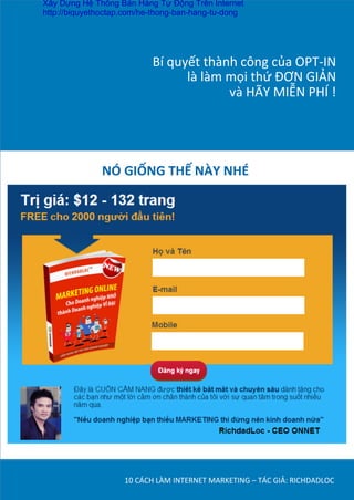 Bí	
  quyết	
  thành	
  công	
  của	
  OPT-­‐IN	
  	
  
là	
  làm	
  mọi	
  thứ	
  ĐƠN	
  GIẢN	
  	
  
và	
  HÃY	
  MIỄN	
  PHÍ	
  !	
  
10	
  CÁCH	
  LÀM	
  INTERNET	
  MARKETING	
  –	
  TÁC	
  GIẢ:	
  RICHDADLOC	
  
NÓ	
  GIỐNG	
  THẾ	
  NÀY	
  NHÉ	
  
	
  
Xây Dựng Hệ Thống Bán Hàng Tự Động Trên Internet
http://biquyethoctap.com/he-thong-ban-hang-tu-dong
 
