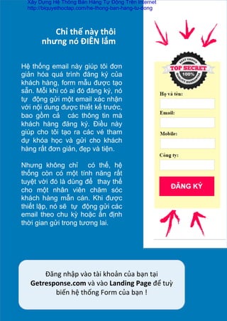 Chỉ	
  thế	
  này	
  thôi	
  	
  
nhưng	
  nó	
  ĐIÊN	
  lắm	
  
Hệ thống email này giúp tôi đơn
giản hóa quá trình đăng ký của
khách hàng, form mẫu được tạo
sẵn. Mỗi khi có ai đó đăng ký, nó
tự động gửi một email xác nhận
với nội dung được thiết kế	
  trước,
bao gồm cả các thông tin mà
khách hàng đăng ký. Điều này
giúp cho tôi tạo ra các vé tham
dự khóa học và gửi cho khách
hàng rất đơn giản, đẹp và tiện.
	
  
Nhưng không chỉ có thế, hệ
thống còn có một tính năng rất
tuyệt vời đó là dùng để thay thế
cho một nhân viên chăm sóc
khách hàng mẫn cán. Khi được
thiết lập, nó sẽ tự động gửi các
email theo chu kỳ hoặc ấn định
thời gian gửi trong tương lai.	
  
Đăng	
  nhập	
  vào	
  tài	
  khoản	
  của	
  bạn	
  tại	
  
Getresponse.com	
  và	
  vào	
  Landing	
  Page	
  để	
  tuỳ	
  
biến	
  hệ	
  thống	
  Form	
  của	
  bạn	
  !	
  
Xây Dựng Hệ Thống Bán Hàng Tự Động Trên Internet
http://biquyethoctap.com/he-thong-ban-hang-tu-dong
 