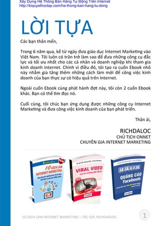 Các	
  bạn	
  thân	
  mến,	
  
	
  
Trong	
  6	
  năm	
  qua,	
  kể	
  từ	
  ngày	
  đưa	
  giáo	
  dục	
  Internet	
  MarkeDng	
  vào	
  
Việt	
  Nam.	
  Tôi	
  luôn	
  có	
  trăn	
  trở	
  làm	
  sao	
  để	
  đưa	
  những	
  công	
  cụ	
  đắc	
  
lực	
  và	
  tối	
  ưu	
  nhất	
  cho	
  các	
  cá	
  nhân	
  và	
  doanh	
  nghiệp	
  khi	
  tham	
  gia	
  
kinh	
  doanh	
  Internet.	
  Chính	
  vì	
  điều	
  đó,	
  tôi	
  tạo	
  ra	
  cuốn	
  Ebook	
  nhỏ	
  
này	
  nhằm	
  gia	
  tăng	
  thêm	
  những	
  cách	
  làm	
  mới	
  để	
  công	
  việc	
  kinh	
  
doanh	
  của	
  bạn	
  thực	
  sự	
  có	
  hiệu	
  quả	
  trên	
  Internet.	
  
	
  
Ngoài	
  cuốn	
  Ebook	
  cùng	
  phát	
  hành	
  đợt	
  này,	
  tôi	
  còn	
  2	
  cuốn	
  Ebook	
  
khác.	
  Bạn	
  có	
  thể	
  dm	
  đọc	
  nó.	
  
	
  
Cuối	
  cùng,	
  tôi	
  chúc	
  bạn	
  ứng	
  dụng	
  được	
  những	
  công	
  cụ	
  Internet	
  
MarkeDng	
  và	
  đưa	
  công	
  việc	
  kinh	
  doanh	
  của	
  bạn	
  phát	
  triển.	
  
	
  
Thân	
  ái,	
  
	
  
RICHDALOC	
  
CHỦ	
  TỊCH	
  ONNET	
  	
  
CHUYÊN	
  GIA	
  INTERNET	
  MARKETING	
  
	
  
LỜI	
  TỰA	
  
1	
  	
  	
  	
  	
  	
  	
  	
  	
  	
  	
  	
  	
  10	
  CÁCH	
  LÀM	
  INTERNET	
  MARKETING	
  –	
  TÁC	
  GIẢ:	
  RICHDADLOC	
  
Xây Dựng Hệ Thống Bán Hàng Tự Động Trên Internet
http://biquyethoctap.com/he-thong-ban-hang-tu-dong
 