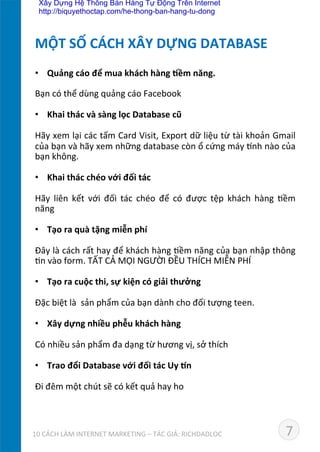 •  Quảng	
  cáo	
  để	
  mua	
  khách	
  hàng	
  *ềm	
  năng.	
  
Bạn	
  có	
  thể	
  dùng	
  quảng	
  cáo	
  Facebook	
  
•  Khai	
  thác	
  và	
  sàng	
  lọc	
  Database	
  cũ	
  	
  
Hãy	
  xem	
  lại	
  các	
  tấm	
  Card	
  Visit,	
  Export	
  dữ	
  liệu	
  từ	
  tài	
  khoản	
  Gmail	
  
của	
  bạn	
  và	
  hãy	
  xem	
  những	
  database	
  còn	
  ổ	
  cứng	
  máy	
  ˜nh	
  nào	
  của	
  
bạn	
  không.	
  
•  Khai	
  thác	
  chéo	
  với	
  đối	
  tác	
  
	
  
Hãy	
   liên	
   kết	
   với	
   đối	
   tác	
   chéo	
   để	
   có	
   được	
   tệp	
   khách	
   hàng	
   Dềm	
  
năng	
  
•  Tạo	
  ra	
  quà	
  tặng	
  miễn	
  phí	
  
Đây	
  là	
  cách	
  rất	
  hay	
  để	
  khách	
  hàng	
  Dềm	
  năng	
  của	
  bạn	
  nhập	
  thông	
  
Dn	
  vào	
  form.	
  TẤT	
  CẢ	
  MỌI	
  NGƯỜI	
  ĐỀU	
  THÍCH	
  MIỄN	
  PHÍ	
  
•  Tạo	
  ra	
  cuộc	
  thi,	
  sự	
  kiện	
  có	
  giải	
  thưởng	
  
Đặc	
  biệt	
  là	
  	
  sản	
  phẩm	
  của	
  bạn	
  dành	
  cho	
  đối	
  tượng	
  teen.	
  	
  
•  Xây	
  dựng	
  nhiều	
  phễu	
  khách	
  hàng	
  
Có	
  nhiều	
  sản	
  phẩm	
  đa	
  dạng	
  từ	
  hương	
  vị,	
  sở	
  thích	
  
•  Trao	
  đổi	
  Database	
  với	
  đối	
  tác	
  Uy	
  «n	
  
Đi	
  đêm	
  một	
  chút	
  sẽ	
  có	
  kết	
  quả	
  hay	
  ho	
  
MỘT	
  SỐ	
  CÁCH	
  XÂY	
  DỰNG	
  DATABASE	
  
710	
  CÁCH	
  LÀM	
  INTERNET	
  MARKETING	
  –	
  TÁC	
  GIẢ:	
  RICHDADLOC	
  
Xây Dựng Hệ Thống Bán Hàng Tự Động Trên Internet
http://biquyethoctap.com/he-thong-ban-hang-tu-dong
 