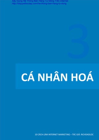 CÁ	
  NHÂN	
  HOÁ	
  
10	
  CÁCH	
  LÀM	
  INTERNET	
  MARKETING	
  –	
  TÁC	
  GIẢ:	
  RICHDADLOC	
  
3	
  
Xây Dựng Hệ Thống Bán Hàng Tự Động Trên Internet
http://biquyethoctap.com/he-thong-ban-hang-tu-dong
 