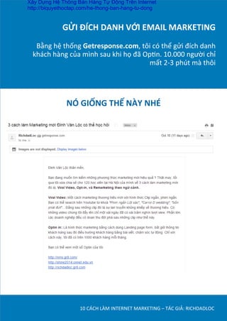 GỬI	
  ĐÍCH	
  DANH	
  VỚI	
  EMAIL	
  MARKETING	
  
	
  
Bằng	
  hệ	
  thống	
  Getresponse.com,	
  tôi	
  có	
  thể	
  gửi	
  đích	
  danh	
  
khách	
  hàng	
  của	
  mình	
  sau	
  khi	
  họ	
  đã	
  OpDn.	
  10.000	
  người	
  chỉ	
  
mất	
  2-­‐3	
  phút	
  mà	
  thôi	
  
10	
  CÁCH	
  LÀM	
  INTERNET	
  MARKETING	
  –	
  TÁC	
  GIẢ:	
  RICHDADLOC	
  
NÓ	
  GIỐNG	
  THẾ	
  NÀY	
  NHÉ	
  
	
  
Xây Dựng Hệ Thống Bán Hàng Tự Động Trên Internet
http://biquyethoctap.com/he-thong-ban-hang-tu-dong
 