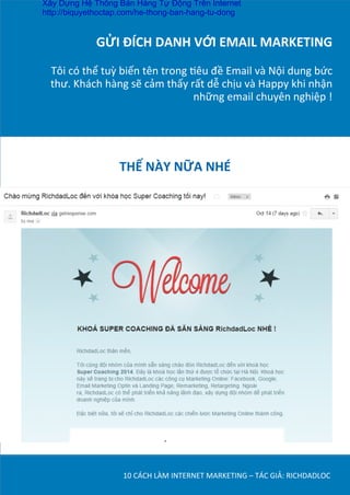 GỬI	
  ĐÍCH	
  DANH	
  VỚI	
  EMAIL	
  MARKETING	
  
	
  
Tôi	
  có	
  thể	
  tuỳ	
  biến	
  tên	
  trong	
  Dêu	
  đề	
  Email	
  và	
  Nội	
  dung	
  bức	
  
thư.	
  Khách	
  hàng	
  sẽ	
  cảm	
  thấy	
  rất	
  dễ	
  chịu	
  và	
  Happy	
  khi	
  nhận	
  
những	
  email	
  chuyên	
  nghiệp	
  !	
  
10	
  CÁCH	
  LÀM	
  INTERNET	
  MARKETING	
  –	
  TÁC	
  GIẢ:	
  RICHDADLOC	
  
THẾ	
  NÀY	
  NỮA	
  NHÉ	
  	
  
Xây Dựng Hệ Thống Bán Hàng Tự Động Trên Internet
http://biquyethoctap.com/he-thong-ban-hang-tu-dong
 