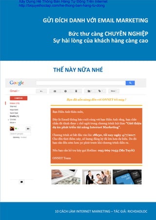 GỬI	
  ĐÍCH	
  DANH	
  VỚI	
  EMAIL	
  MARKETING	
  
	
  
Bức	
  thư	
  càng	
  CHUYÊN	
  NGHIỆP	
  
Sự	
  hài	
  lòng	
  của	
  khách	
  hàng	
  càng	
  cao	
  
10	
  CÁCH	
  LÀM	
  INTERNET	
  MARKETING	
  –	
  TÁC	
  GIẢ:	
  RICHDADLOC	
  
THẾ	
  NÀY	
  NỮA	
  NHÉ	
  	
  
Xây Dựng Hệ Thống Bán Hàng Tự Động Trên Internet
http://biquyethoctap.com/he-thong-ban-hang-tu-dong
 