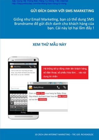 GỬI	
  ĐÍCH	
  DANH	
  VỚI	
  SMS	
  MARKETING	
  
	
  
Giống	
  như	
  Email	
  MarkeDng,	
  bạn	
  có	
  thể	
  dung	
  SMS	
  
Brandname	
  để	
  gửi	
  đích	
  danh	
  cho	
  khách	
  hàng	
  của	
  
bạn.	
  Cái	
  này	
  lợi	
  hại	
  lắm	
  đấy	
  !	
  	
  
10	
  CÁCH	
  LÀM	
  INTERNET	
  MARKETING	
  –	
  TÁC	
  GIẢ:	
  RICHDADLOC	
  
XEM	
  THỬ	
  MẪU	
  NÀY	
  
Xây Dựng Hệ Thống Bán Hàng Tự Động Trên Internet
http://biquyethoctap.com/he-thong-ban-hang-tu-dong
 