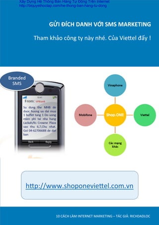 GỬI	
  ĐÍCH	
  DANH	
  VỚI	
  SMS	
  MARKETING	
  
	
  
Tham	
  khảo	
  công	
  ty	
  này	
  nhé.	
  Của	
  Vie¼el	
  đấy	
  !	
  	
  
10	
  CÁCH	
  LÀM	
  INTERNET	
  MARKETING	
  –	
  TÁC	
  GIẢ:	
  RICHDADLOC	
  
h¼p://www.shoponevie¼el.com.vn	
  
Xây Dựng Hệ Thống Bán Hàng Tự Động Trên Internet
http://biquyethoctap.com/he-thong-ban-hang-tu-dong
 