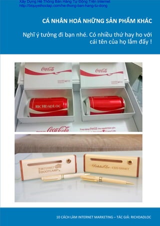 CÁ	
  NHÂN	
  HOÁ	
  NHỮNG	
  SẢN	
  PHẨM	
  KHÁC	
  
	
  
Nghĩ	
  ý	
  tưởng	
  đi	
  bạn	
  nhé.	
  Có	
  nhiều	
  thứ	
  hay	
  ho	
  với	
  
cái	
  tên	
  của	
  họ	
  lắm	
  đấy	
  !	
  	
  
10	
  CÁCH	
  LÀM	
  INTERNET	
  MARKETING	
  –	
  TÁC	
  GIẢ:	
  RICHDADLOC	
  
Xây Dựng Hệ Thống Bán Hàng Tự Động Trên Internet
http://biquyethoctap.com/he-thong-ban-hang-tu-dong
 