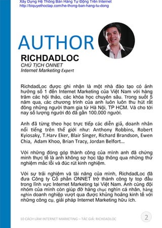RICHDADLOC
CHỦ TỊCH ONNET	
  
Internet Marketing	
  Expert
RichdadLoc được ghi nhận là một nhà đào tạo có ảnh
hưởng số 1 đến Internet Marketing của Việt Nam với hàng
trăm các hội thảo, các khóa học chuyên sâu. Trong suốt 5
năm qua,	
   các chương trình của anh luôn luôn thu hút rất
đông những người tham gia từ Hà Nội, TP HCM. Và cho tới
nay số lượng người đó đã gần 100.000 người.	
  
	
  
Anh	
  đã	
  từng	
  theo	
  học	
  trực	
  Dếp	
  các	
  diễn	
  giả,	
  doanh	
  nhân	
  
nổi	
   Dếng	
   trên	
   thế	
   giới	
   như:	
   Anthony	
   Robbins,	
   Robert	
  
Kyiosaky,	
  T.Harv	
  Eker,	
  Blair	
  Singer,	
  Richard	
  Brandson,	
  Ewen	
  
Chia,	
  	
  Adam	
  Khoo,	
  Brian	
  Tracy,	
  Jordan	
  Belfort…
Với những đóng góp thành công của mình anh đã chứng
minh thực tế là anh không sợ học tập thông qua những thử
nghiệm mắc lỗi và đúc rút kinh nghiệm.
Với sự trải nghiệm và tài năng của mình, RichdadLoc đã
đưa Công ty Cổ phần ONNET trở thành công ty top đầu
trong lĩnh vực Internet Marketing tại Việt Nam. Anh cùng đội
nhóm của mình còn giúp đỡ hàng	
  chục nghìn cá nhân, hàng	
  
nghìn	
  doanh nghiệp vượt qua được khủng hoảng kinh tế với
những công cụ, giải pháp Internet Marketing hữu ích.	
  
AUTHOR	
  
2	
  	
  	
  	
  	
  	
  	
  	
  	
  10	
  CÁCH	
  LÀM	
  INTERNET	
  MARKETING	
  –	
  TÁC	
  GIẢ:	
  RICHDADLOC	
  
Xây Dựng Hệ Thống Bán Hàng Tự Động Trên Internet
http://biquyethoctap.com/he-thong-ban-hang-tu-dong
 