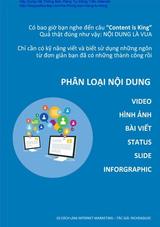 Có	
  bao	
  giờ	
  bạn	
  nghe	
  đến	
  câu	
  “Content	
  is	
  King”	
  
Quả	
  thật	
  đúng	
  như	
  vậy:	
  NỘI	
  DUNG	
  LÀ	
  VUA	
  
	
  
Chỉ	
  cần	
  có	
  kỹ	
  năng	
  viết	
  và	
  biết	
  sử	
  dụng	
  những	
  ngôn	
  
từ	
  đơn	
  giản	
  bạn	
  đã	
  có	
  những	
  thành	
  công	
  rồi	
  
10	
  CÁCH	
  LÀM	
  INTERNET	
  MARKETING	
  –	
  TÁC	
  GIẢ:	
  RICHDADLOC	
  
PHÂN	
  LOẠI	
  NỘI	
  DUNG	
  
VIDEO	
  
HÌNH	
  ẢNH	
  
BÀI	
  VIẾT	
  
STATUS	
  
SLIDE	
  
INFORGRAPHIC	
  
Xây Dựng Hệ Thống Bán Hàng Tự Động Trên Internet
http://biquyethoctap.com/he-thong-ban-hang-tu-dong
 