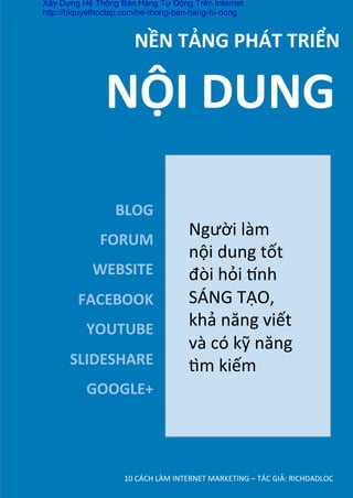 10	
  CÁCH	
  LÀM	
  INTERNET	
  MARKETING	
  –	
  TÁC	
  GIẢ:	
  RICHDADLOC	
  
NỀN	
  TẢNG	
  PHÁT	
  TRIỂN	
  
BLOG	
  
FORUM	
  
WEBSITE	
  
FACEBOOK	
  
YOUTUBE	
  
SLIDESHARE	
  
GOOGLE+	
  
NỘI	
  DUNG	
  
Người	
  làm	
  
nội	
  dung	
  tốt	
  
đòi	
  hỏi	
  ˜nh	
  
SÁNG	
  TẠO,	
  
khả	
  năng	
  viết	
  
và	
  có	
  kỹ	
  năng	
  
dm	
  kiếm	
  
	
  
Xây Dựng Hệ Thống Bán Hàng Tự Động Trên Internet
http://biquyethoctap.com/he-thong-ban-hang-tu-dong
 
