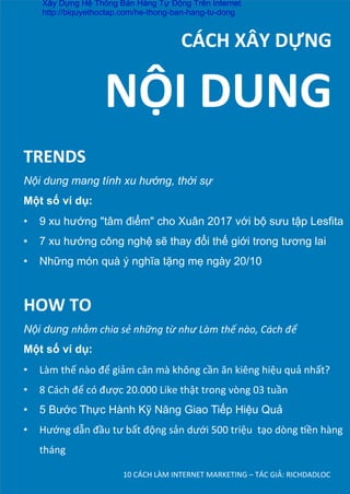 10	
  CÁCH	
  LÀM	
  INTERNET	
  MARKETING	
  –	
  TÁC	
  GIẢ:	
  RICHDADLOC	
  
	
  	
  	
  	
  	
  	
  	
  	
  	
  	
  CÁCH	
  XÂY	
  DỰNG	
  
TRENDS	
  
Nội dung mang tính xu hướng, thời sự
Một số ví dụ:
•  9 xu hướng "tâm điểm" cho Xuân 2017 với bộ sưu tập Lesfita	
  
•  7 xu hướng công nghệ sẽ thay đổi thế giới trong tương lai	
  
•  Những món quà ý nghĩa tặng mẹ ngày 20/10
NỘI	
  DUNG	
  
HOW	
  TO	
  
Nội dung nhằm	
  chia	
  sẻ	
  những	
  từ	
  như	
  Làm	
  thế	
  nào,	
  Cách	
  để	
  
Một số ví dụ:
•  Làm	
  thế	
  nào	
  để	
  giảm	
  cân	
  mà	
  không	
  cần	
  ăn	
  kiêng	
  hiệu	
  quả	
  nhất?	
  
•  8	
  Cách	
  để	
  có	
  được	
  20.000	
  Like	
  thật	
  trong	
  vòng	
  03	
  tuần	
  
•  5 Bước Thực Hành Kỹ Năng Giao Tiếp Hiệu Quả	
  
•  Hướng	
  dẫn	
  đầu	
  tư	
  bất	
  động	
  sản	
  dưới	
  500	
  triệu	
  	
  tạo	
  dòng	
  Dền	
  hàng	
  
tháng
Xây Dựng Hệ Thống Bán Hàng Tự Động Trên Internet
http://biquyethoctap.com/he-thong-ban-hang-tu-dong
 