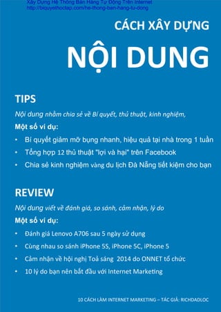 10	
  CÁCH	
  LÀM	
  INTERNET	
  MARKETING	
  –	
  TÁC	
  GIẢ:	
  RICHDADLOC	
  
	
  	
  	
  	
  	
  	
  	
  	
  	
  	
  CÁCH	
  XÂY	
  DỰNG	
  
TIPS	
  
Nội dung nhằm	
  chia	
  sẻ	
  về	
  Bí	
  quyết,	
  thủ	
  thuật,	
  kinh	
  nghiệm,	
  	
  
Một số ví dụ:
•  Bí quyết giảm mỡ bụng nhanh, hiệu quả tại nhà trong 1 tuần	
  
•  Tổng hợp 12	
  thủ thuật "lợi và hại" trên Facebook	
  
•  Chia sẻ kinh nghiệm vàng	
  du lịch Đà Nẵng tiết kiệm cho bạn
NỘI	
  DUNG	
  
REVIEW	
  
Nội dung viết	
  về	
  đánh	
  giá,	
  so	
  sánh,	
  cảm	
  nhận,	
  lý	
  do	
  
Một số ví dụ:
•  Đánh	
  giá	
  Lenovo	
  A706	
  sau	
  5	
  ngày	
  sử	
  dụng	
  
•  Cùng	
  nhau	
  so	
  sánh	
  iPhone	
  5S,	
  iPhone	
  5C,	
  iPhone	
  5	
  
•  Cảm	
  nhận	
  về	
  hội	
  nghị	
  Toả	
  sáng	
  	
  2014	
  do	
  ONNET	
  tổ	
  chức	
  
•  10	
  lý	
  do	
  bạn	
  nên	
  bắt	
  đầu	
  với	
  Internet	
  MarkeDng	
  
Xây Dựng Hệ Thống Bán Hàng Tự Động Trên Internet
http://biquyethoctap.com/he-thong-ban-hang-tu-dong
 