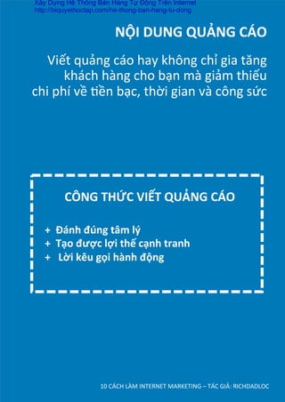 NỘI	
  DUNG	
  QUẢNG	
  CÁO	
  
	
  
Viết	
  quảng	
  cáo	
  hay	
  không	
  chỉ	
  gia	
  tăng	
  
khách	
  hàng	
  cho	
  bạn	
  mà	
  giảm	
  thiếu	
  	
  
chi	
  phí	
  về	
  Dền	
  bạc,	
  thời	
  gian	
  và	
  công	
  sức	
  
10	
  CÁCH	
  LÀM	
  INTERNET	
  MARKETING	
  –	
  TÁC	
  GIẢ:	
  RICHDADLOC	
  
+	
  	
  Đánh	
  đúng	
  tâm	
  lý	
  	
  
+	
  	
  Tạo	
  được	
  lợi	
  thế	
  cạnh	
  tranh	
  	
  
+	
  	
  	
  Lời	
  kêu	
  gọi	
  hành	
  động	
  
CÔNG	
  THỨC	
  VIẾT	
  QUẢNG	
  CÁO	
  
Xây Dựng Hệ Thống Bán Hàng Tự Động Trên Internet
http://biquyethoctap.com/he-thong-ban-hang-tu-dong
 