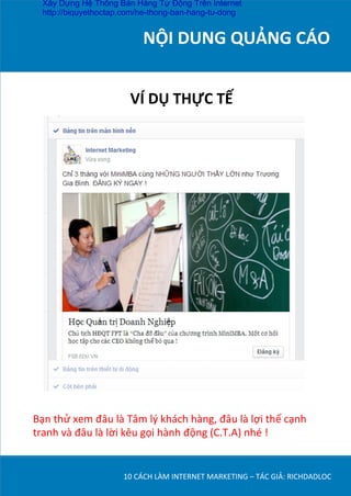 NỘI	
  DUNG	
  QUẢNG	
  CÁO	
  
	
  
10	
  CÁCH	
  LÀM	
  INTERNET	
  MARKETING	
  –	
  TÁC	
  GIẢ:	
  RICHDADLOC	
  
VÍ	
  DỤ	
  THỰC	
  TẾ	
  
Bạn	
  thử	
  xem	
  đâu	
  là	
  Tâm	
  lý	
  khách	
  hàng,	
  đâu	
  là	
  lợi	
  thế	
  cạnh	
  
tranh	
  và	
  đâu	
  là	
  lời	
  kêu	
  gọi	
  hành	
  động	
  (C.T.A)	
  nhé	
  !	
  
Xây Dựng Hệ Thống Bán Hàng Tự Động Trên Internet
http://biquyethoctap.com/he-thong-ban-hang-tu-dong
 
