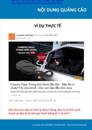 NỘI	
  DUNG	
  QUẢNG	
  CÁO	
  
	
  
10	
  CÁCH	
  LÀM	
  INTERNET	
  MARKETING	
  –	
  TÁC	
  GIẢ:	
  RICHDADLOC	
  
VÍ	
  DỤ	
  THỰC	
  TẾ	
  
Bạn	
  thử	
  xem	
  đâu	
  là	
  Tâm	
  lý	
  khách	
  hàng,	
  đâu	
  là	
  lợi	
  thế	
  cạnh	
  
tranh	
  và	
  đâu	
  là	
  lời	
  kêu	
  gọi	
  hành	
  động	
  (C.T.A)	
  nhé	
  !	
  
Xây Dựng Hệ Thống Bán Hàng Tự Động Trên Internet
http://biquyethoctap.com/he-thong-ban-hang-tu-dong
 