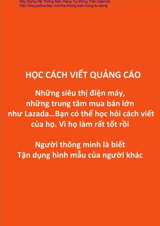  
	
  
Những	
  siêu	
  thị	
  điện	
  máy,	
  	
  
những	
  trung	
  tâm	
  mua	
  bán	
  lớn	
  
	
  như	
  Lazada…Bạn	
  có	
  thể	
  học	
  hỏi	
  cách	
  viết	
  
của	
  họ.	
  Vì	
  họ	
  làm	
  rất	
  tốt	
  rồi	
  
	
  
Người	
  thông	
  minh	
  là	
  biết	
  
Tận	
  dụng	
  hình	
  mẫu	
  của	
  người	
  khác	
  
HỌC	
  CÁCH	
  VIẾT	
  QUẢNG	
  CÁO	
  
Xây Dựng Hệ Thống Bán Hàng Tự Động Trên Internet
http://biquyethoctap.com/he-thong-ban-hang-tu-dong
 