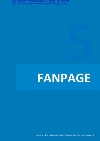  	
  	
  	
  FANPAGE	
  
10	
  CÁCH	
  LÀM	
  INTERNET	
  MARKETING	
  –	
  TÁC	
  GIẢ:	
  RICHDADLOC	
  
5	
  
Xây Dựng Hệ Thống Bán Hàng Tự Động Trên Internet
http://biquyethoctap.com/he-thong-ban-hang-tu-dong
 