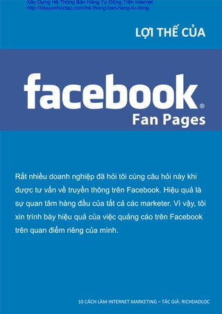 10	
  CÁCH	
  LÀM	
  INTERNET	
  MARKETING	
  –	
  TÁC	
  GIẢ:	
  RICHDADLOC	
  
	
  	
  	
  	
  	
  	
  	
  	
  	
  	
  	
  	
  	
  	
  	
  	
  	
  	
  LỢI	
  THẾ	
  CỦA	
  
Rất nhiều doanh nghiệp đã hỏi tôi cùng câu hỏi này khi
được tư vấn về truyền thông trên Facebook. Hiệu quả là
sự quan tâm hàng đầu của tất cả các marketer. Vì vậy, tôi
xin trình bày hiệu quả của việc quảng cáo trên Facebook
trên quan điểm riêng của mình.
Xây Dựng Hệ Thống Bán Hàng Tự Động Trên Internet
http://biquyethoctap.com/he-thong-ban-hang-tu-dong
 
