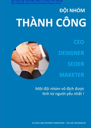 10	
  CÁCH	
  LÀM	
  INTERNET	
  MARKETING	
  –	
  TÁC	
  GIẢ:	
  RICHDADLOC	
  
	
  	
  	
  	
  	
  	
  	
  	
  	
  	
  	
  	
  	
  	
  	
  	
  ĐỘI	
  NHÓM	
  
CEO	
  
DESIGNER	
  
SEOER	
  
MAKETER
THÀNH	
  CÔNG	
  
Một	
  đội	
  nhóm	
  vô	
  địch	
  được	
  
˜nh	
  từ	
  người	
  yếu	
  nhất	
  !	
  
Xây Dựng Hệ Thống Bán Hàng Tự Động Trên Internet
http://biquyethoctap.com/he-thong-ban-hang-tu-dong
 